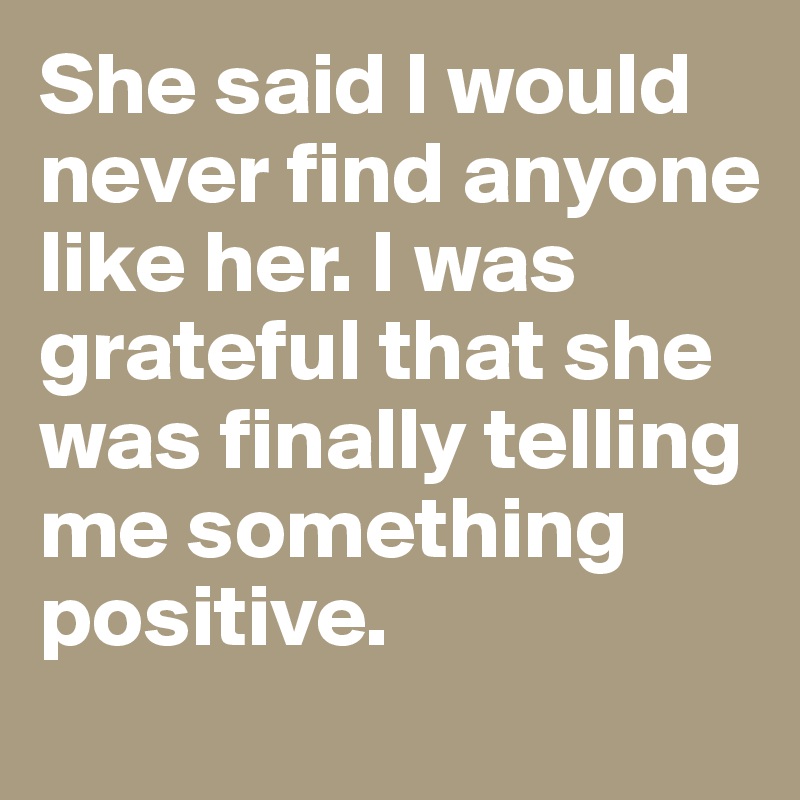 She said I would never find anyone like her. I was grateful that she was finally telling me something positive. 