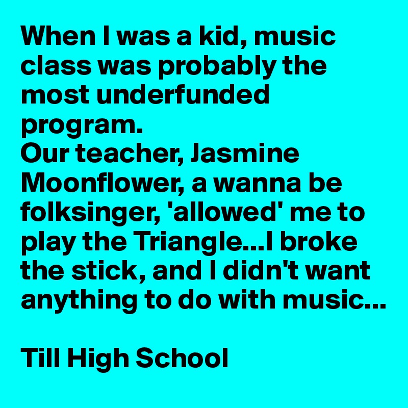 When I was a kid, music class was probably the most underfunded program.
Our teacher, Jasmine Moonflower, a wanna be 
folksinger, 'allowed' me to
play the Triangle...I broke
the stick, and I didn't want
anything to do with music...

Till High School