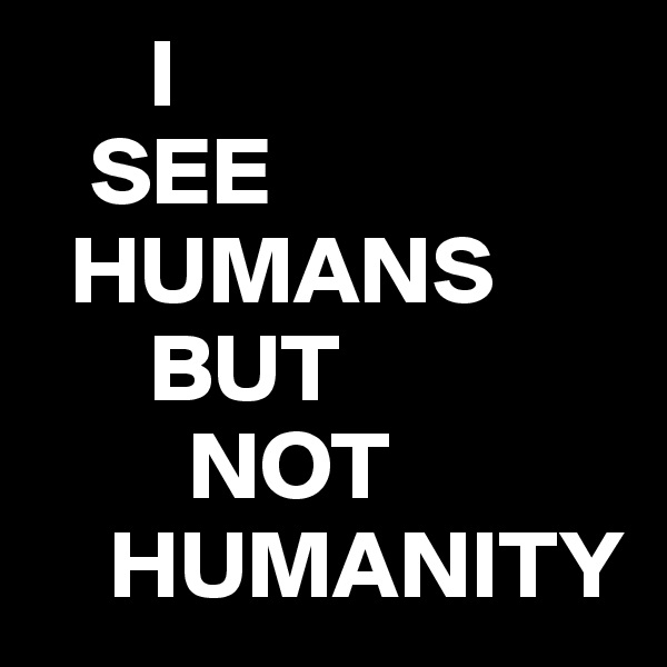      I
   SEE
  HUMANS
      BUT
        NOT
    HUMANITY