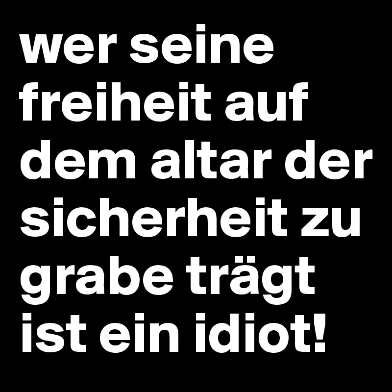 wer seine freiheit auf dem altar der sicherheit zu grabe trägt ist ein idiot!