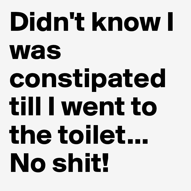 Didn't know I was constipated till I went to the toilet...
No shit!