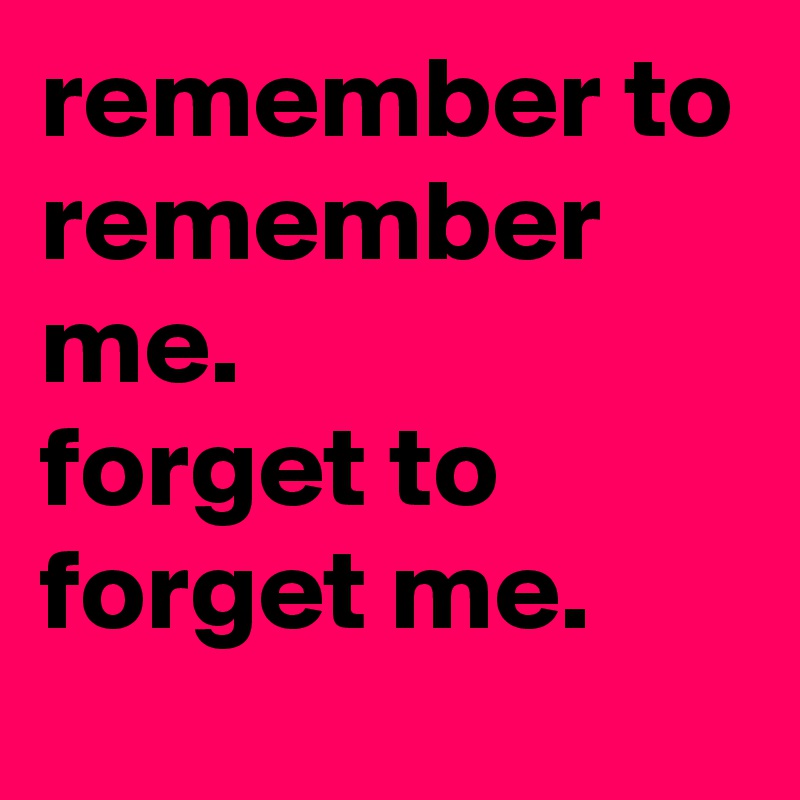 remember to remember me.
forget to forget me.