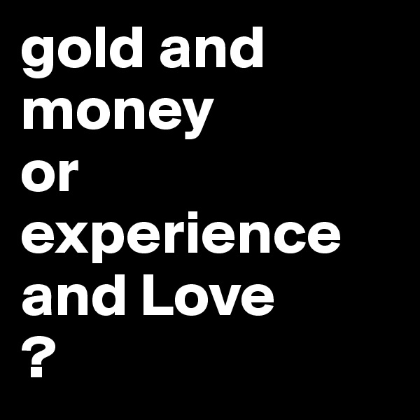 gold and money 
or 
experience and Love
?