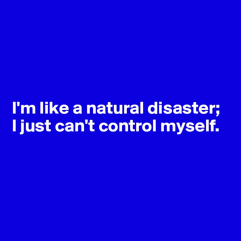 




I'm like a natural disaster; 
I just can't control myself. 




