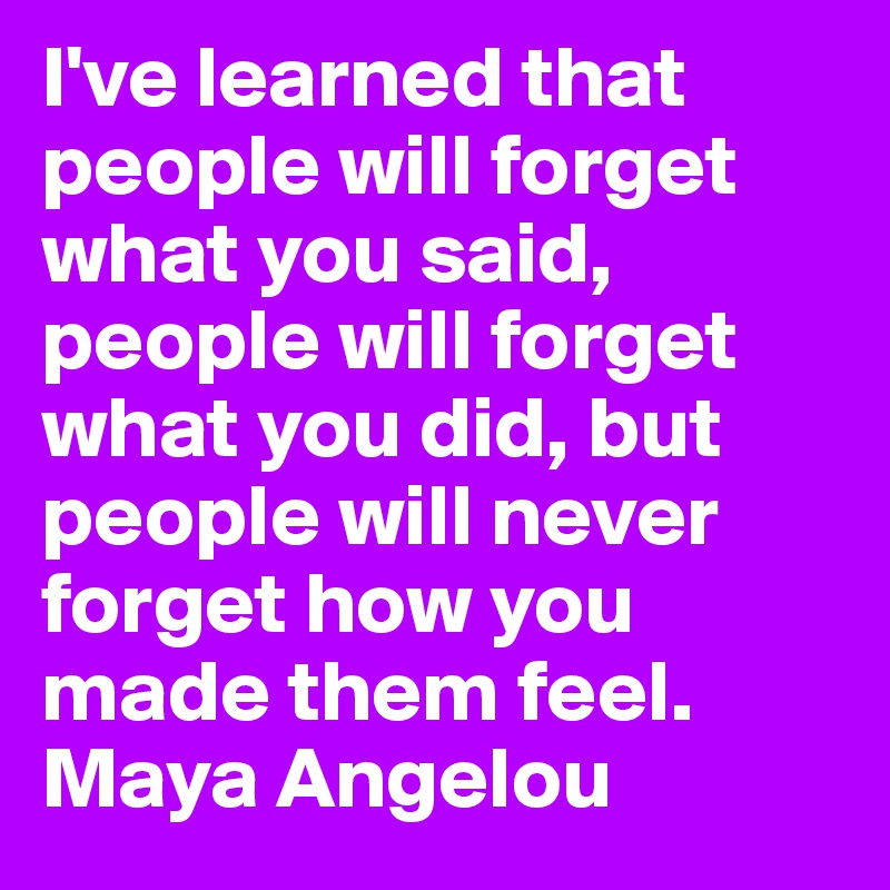 I've learned that people will forget what you said, people will forget what you did, but people will never forget how you made them feel.
Maya Angelou 