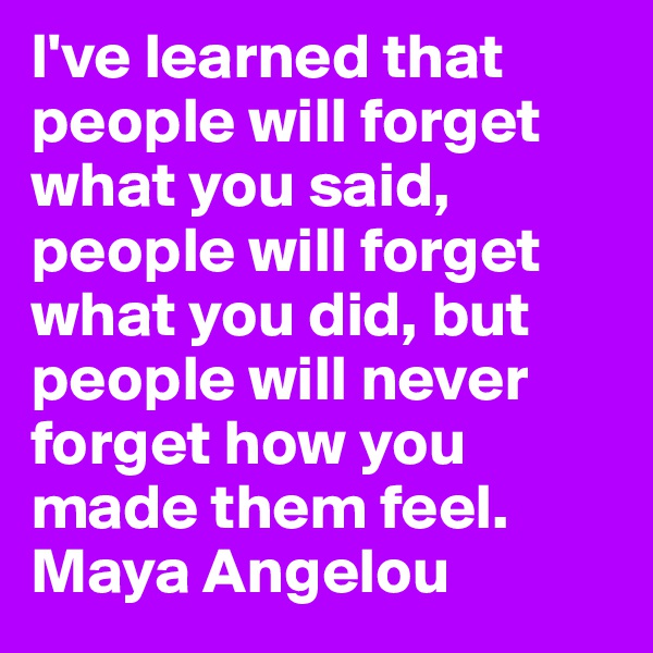 I've learned that people will forget what you said, people will forget what you did, but people will never forget how you made them feel.
Maya Angelou 