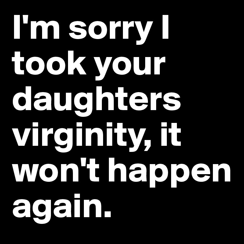 I'm sorry I took your daughters virginity, it won't happen again.