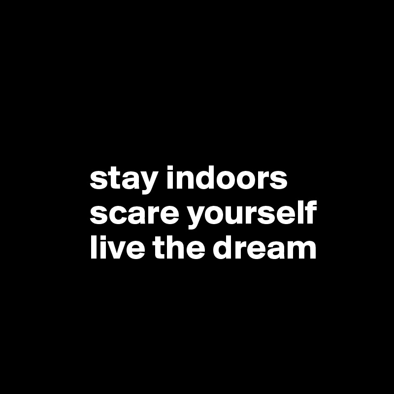 


     
          stay indoors
          scare yourself
          live the dream


