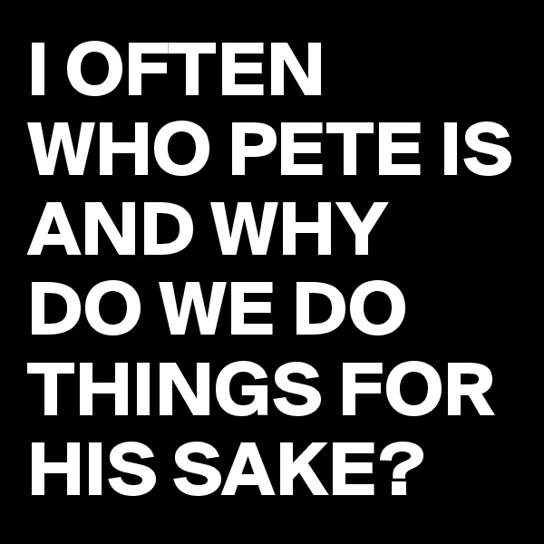 I OFTEN WHO PETE IS AND WHY DO WE DO THINGS FOR HIS SAKE?