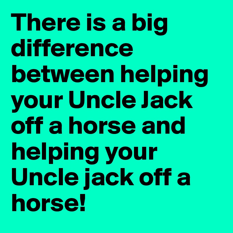 There is a big difference between helping your Uncle Jack off a horse and helping your Uncle jack off a horse!