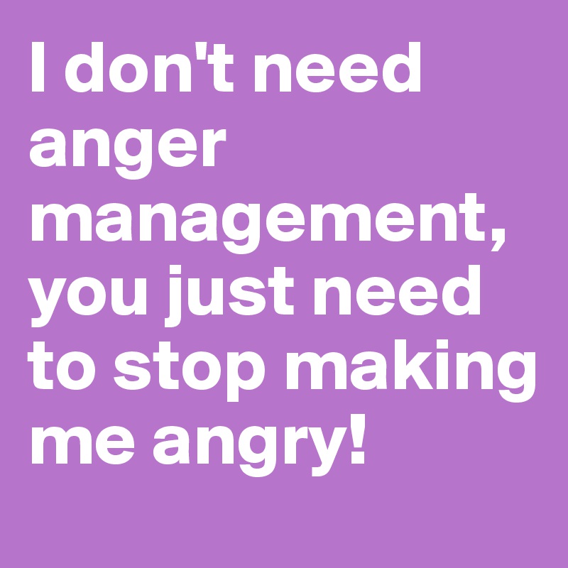 I don't need anger management, you just need to stop making me angry!