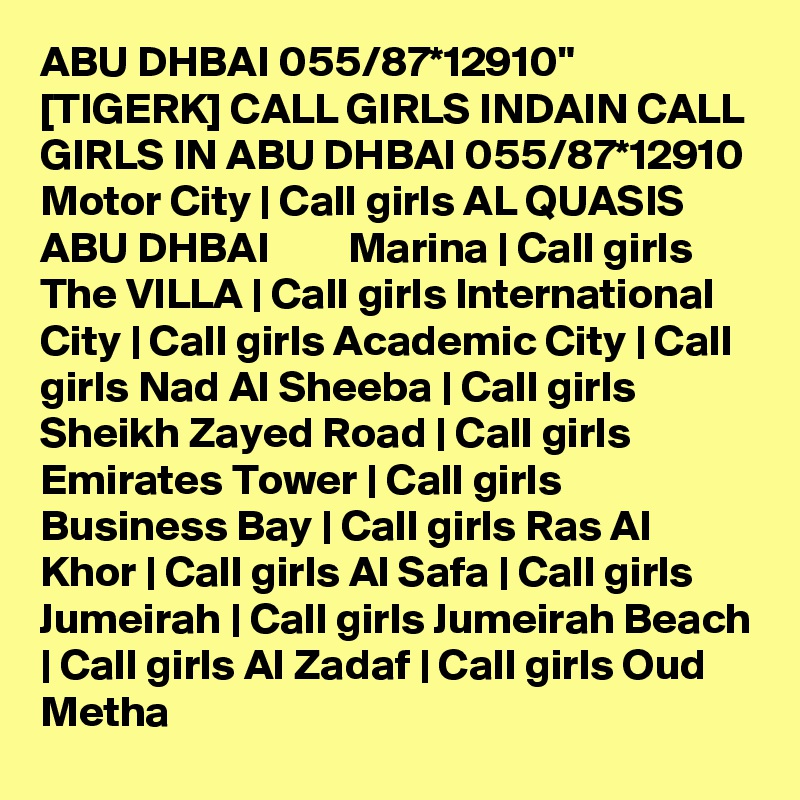 ABU DHBAI 055/87*12910" [TIGERK] CALL GIRLS INDAIN CALL GIRLS IN ABU DHBAI 055/87*12910 Motor City | Call girls AL QUASIS ABU DHBAI         Marina | Call girls The VILLA | Call girls International City | Call girls Academic City | Call girls Nad Al Sheeba | Call girls Sheikh Zayed Road | Call girls Emirates Tower | Call girls Business Bay | Call girls Ras Al Khor | Call girls Al Safa | Call girls Jumeirah | Call girls Jumeirah Beach | Call girls Al Zadaf | Call girls Oud Metha 