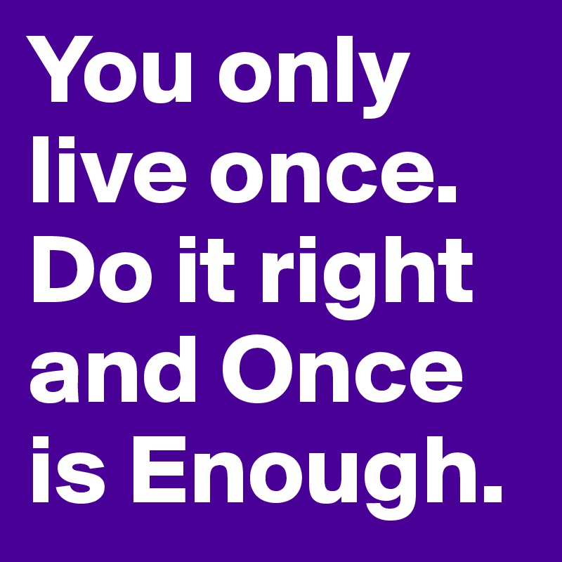 You only live once. Do it right and Once is Enough.