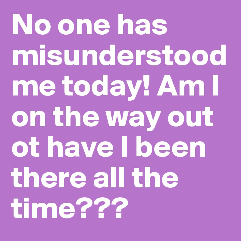 No one has misunderstood me today! Am I on the way out ot have I been there all the time???