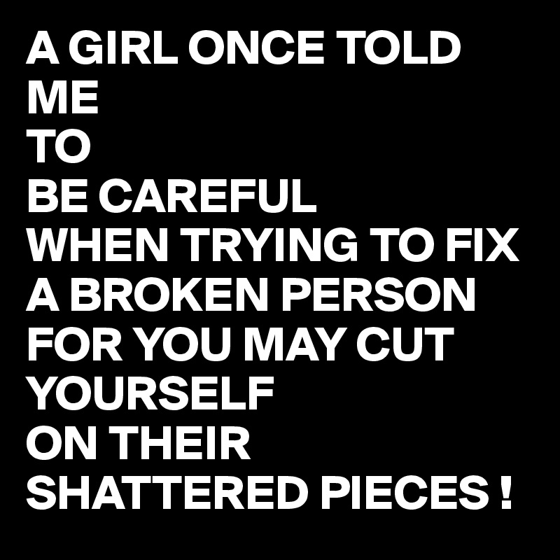 A GIRL ONCE TOLD ME 
TO
BE CAREFUL
WHEN TRYING TO FIX A BROKEN PERSON   
FOR YOU MAY CUT YOURSELF
ON THEIR SHATTERED PIECES !