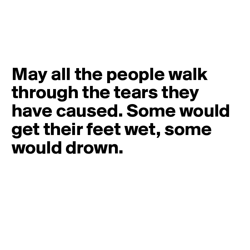 


May all the people walk through the tears they have caused. Some would get their feet wet, some would drown.




