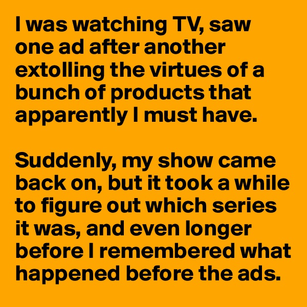 I was watching TV, saw one ad after another extolling the virtues of a bunch of products that apparently I must have.

Suddenly, my show came back on, but it took a while to figure out which series it was, and even longer before I remembered what happened before the ads.