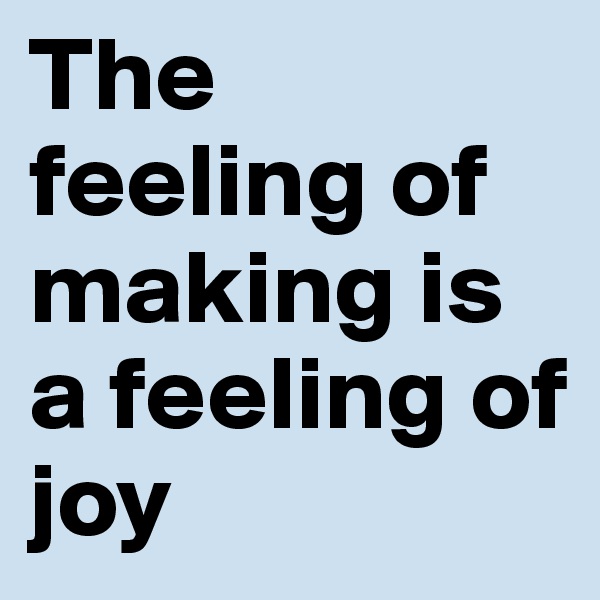 The feeling of making is a feeling of joy