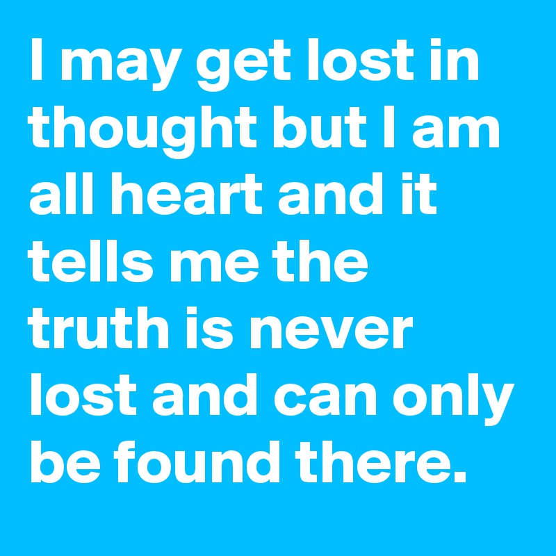 I may get lost in thought but I am all heart and it tells me the truth is never lost and can only be found there.