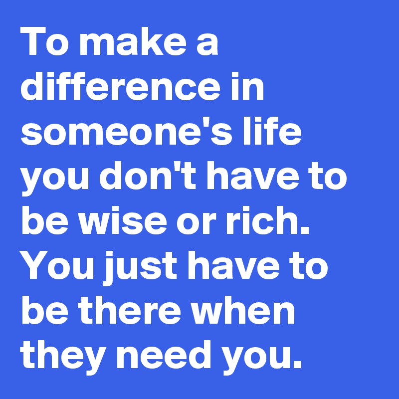 To make a difference in someone's life you don't have to be wise or rich.
You just have to be there when they need you. 