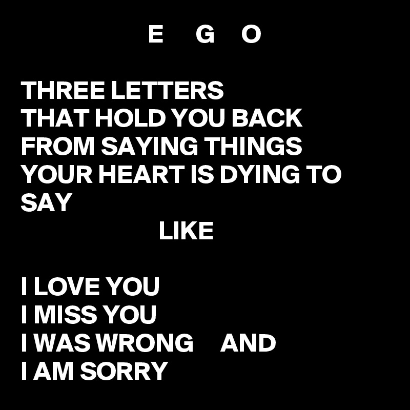                         E      G     O

THREE LETTERS
THAT HOLD YOU BACK
FROM SAYING THINGS
YOUR HEART IS DYING TO SAY
                          LIKE

I LOVE YOU
I MISS YOU
I WAS WRONG     AND
I AM SORRY