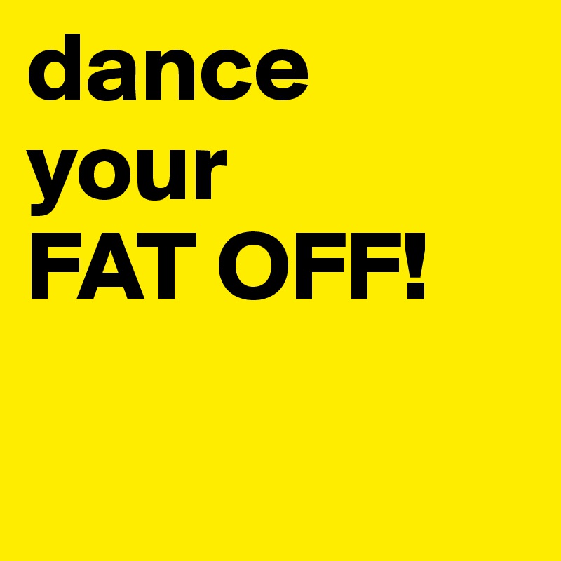 dance
your
FAT OFF!

