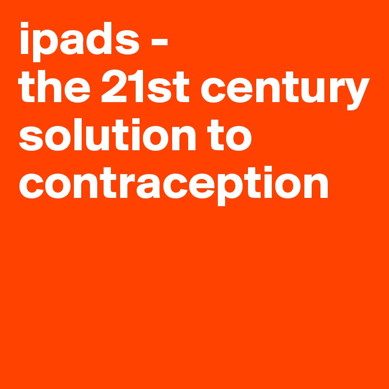 ipads - 
the 21st century solution to contraception      


               