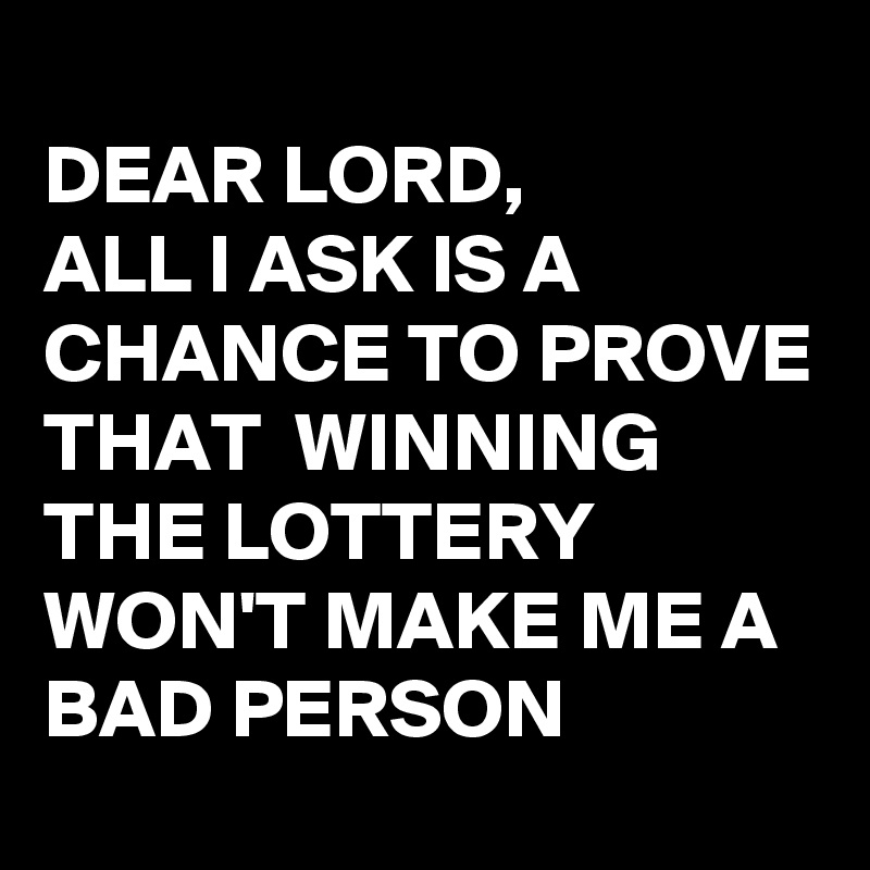 
DEAR LORD,
ALL I ASK IS A CHANCE TO PROVE THAT  WINNING THE LOTTERY WON'T MAKE ME A BAD PERSON 