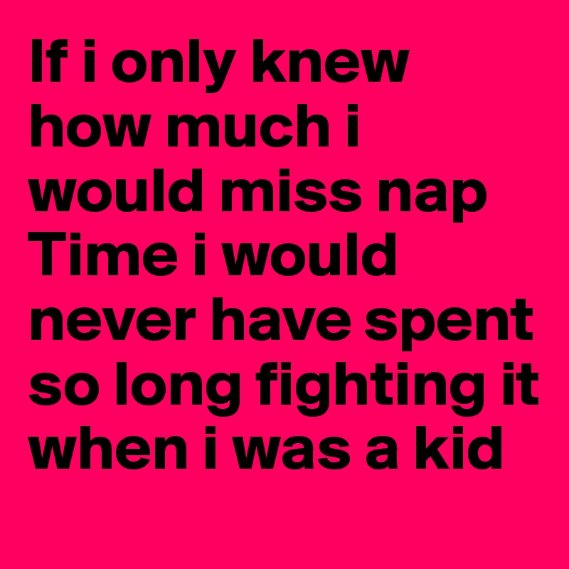 If i only knew how much i would miss nap
Time i would never have spent so long fighting it when i was a kid 