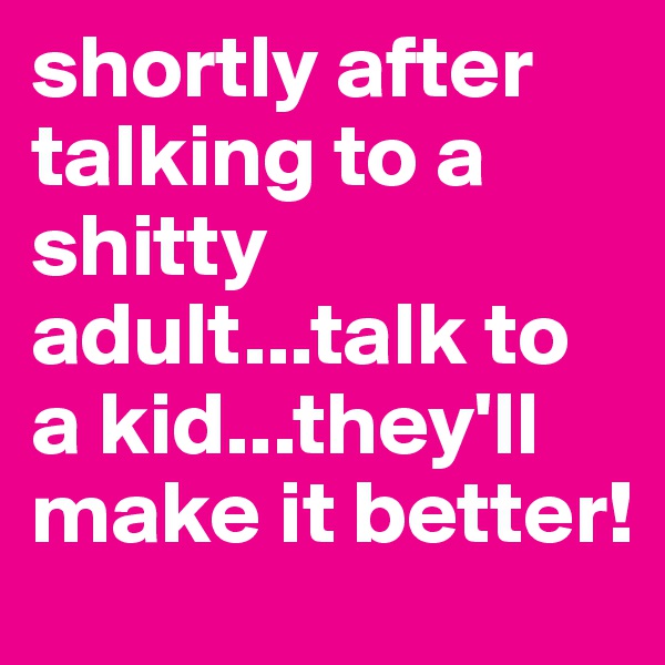 shortly after talking to a shitty adult...talk to a kid...they'll make it better!