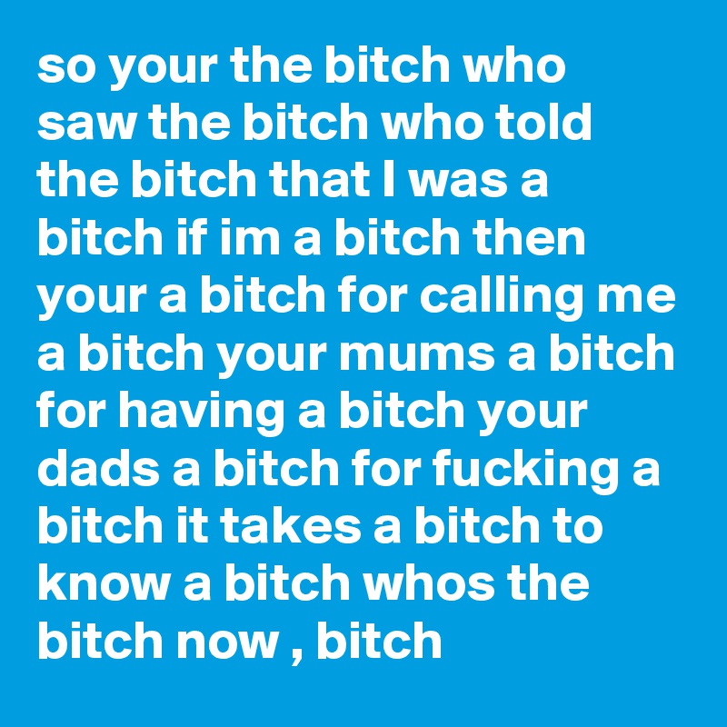 so your the bitch who saw the bitch who told the bitch that I was a bitch if im a bitch then your a bitch for calling me a bitch your mums a bitch for having a bitch your dads a bitch for fucking a bitch it takes a bitch to know a bitch whos the bitch now , bitch