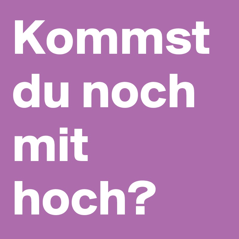Kommst du noch mit hoch?