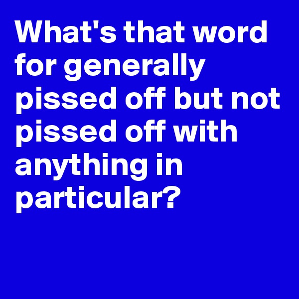 What's that word for generally pissed off but not pissed off with anything in particular?

