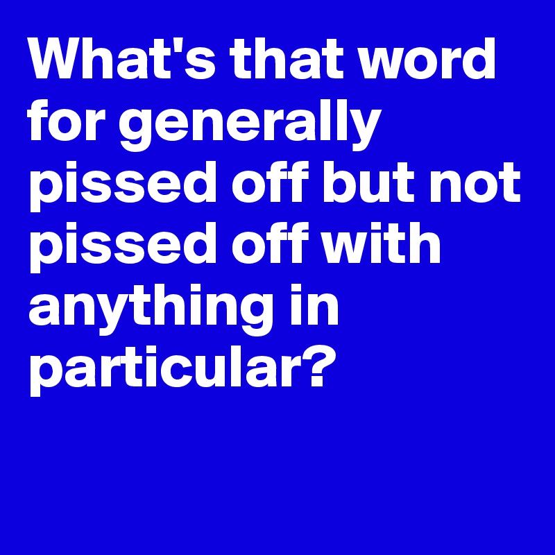 What's that word for generally pissed off but not pissed off with anything in particular?

