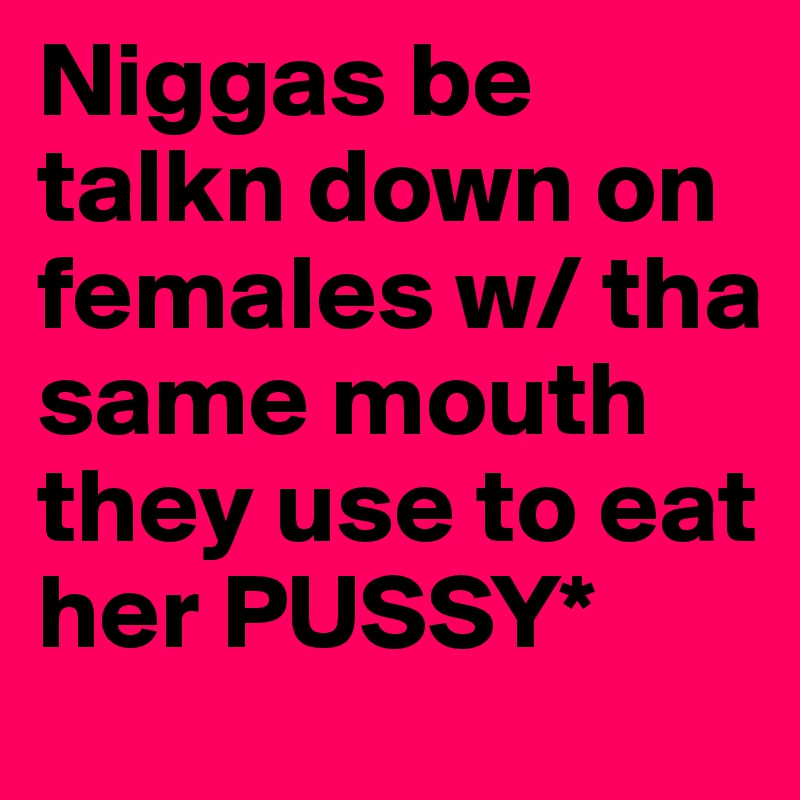 Niggas be talkn down on females w/ tha same mouth they use to eat her PUSSY*