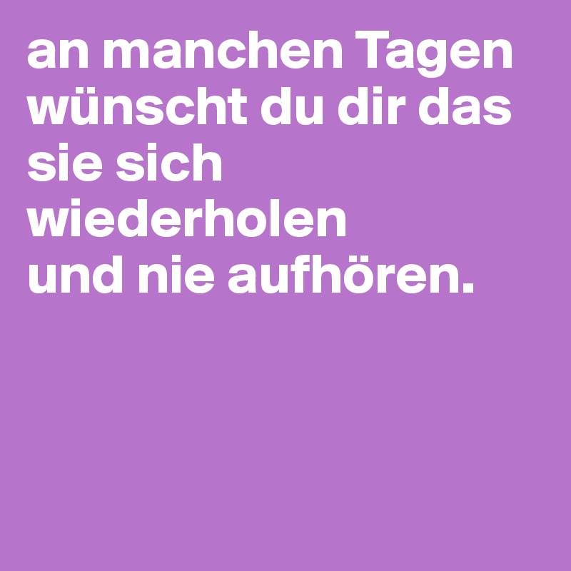 an manchen Tagen wünscht du dir das sie sich wiederholen 
und nie aufhören. 



