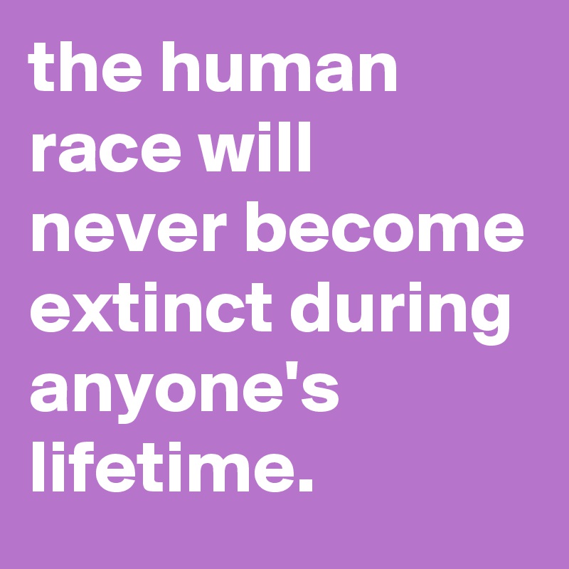 the human race will never become extinct during anyone's lifetime.