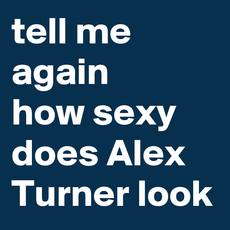 tell me again
how sexy does Alex Turner look