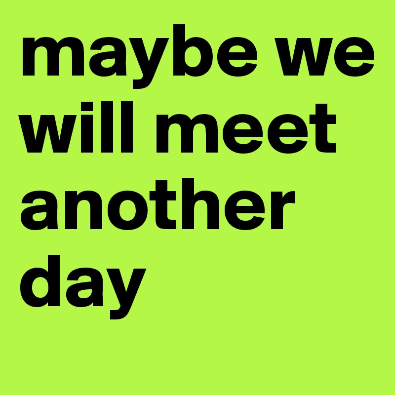 maybe we will meet another day