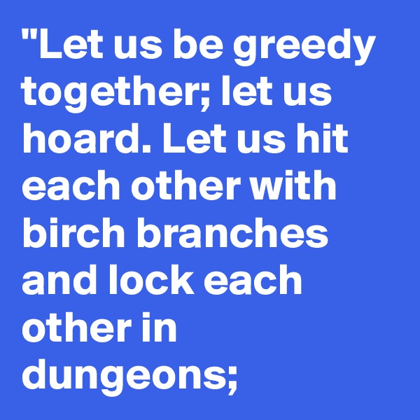 "Let us be greedy together; let us hoard. Let us hit each other with birch branches and lock each other in dungeons; 