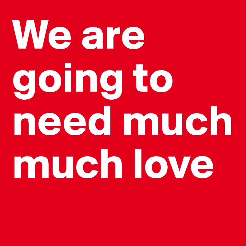 We are going to need much much love
