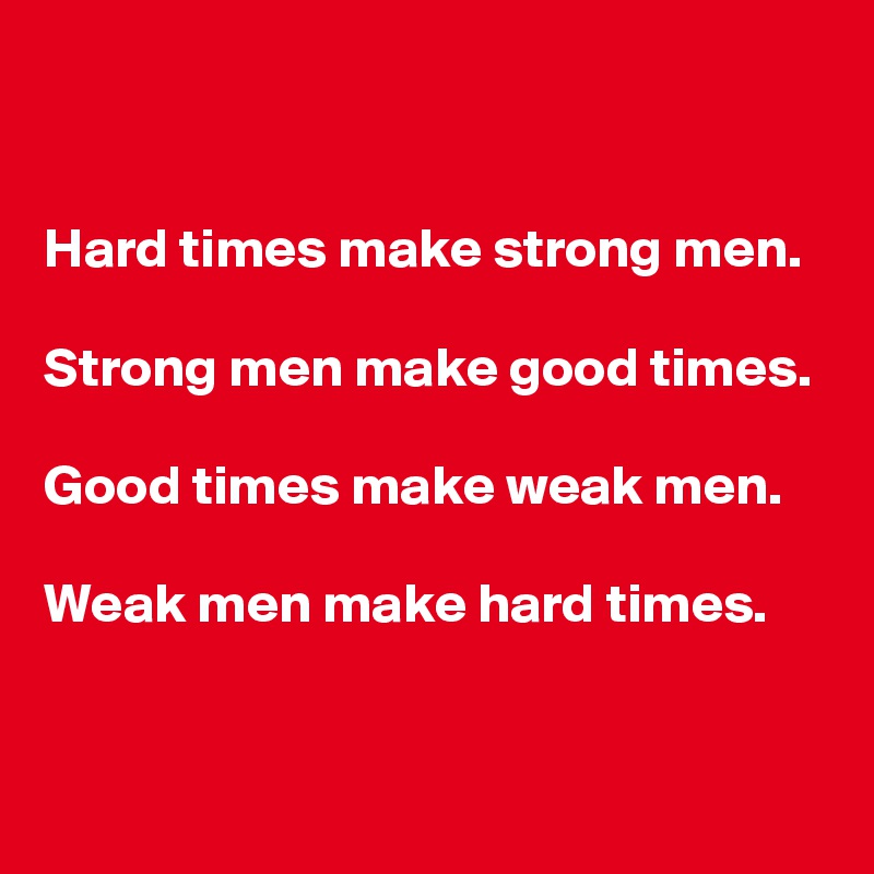 


Hard times make strong men.

Strong men make good times.

Good times make weak men.

Weak men make hard times.


