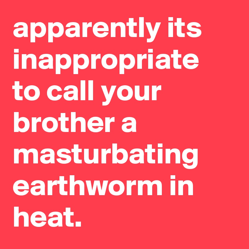 apparently its inappropriate to call your brother a masturbating earthworm in heat.