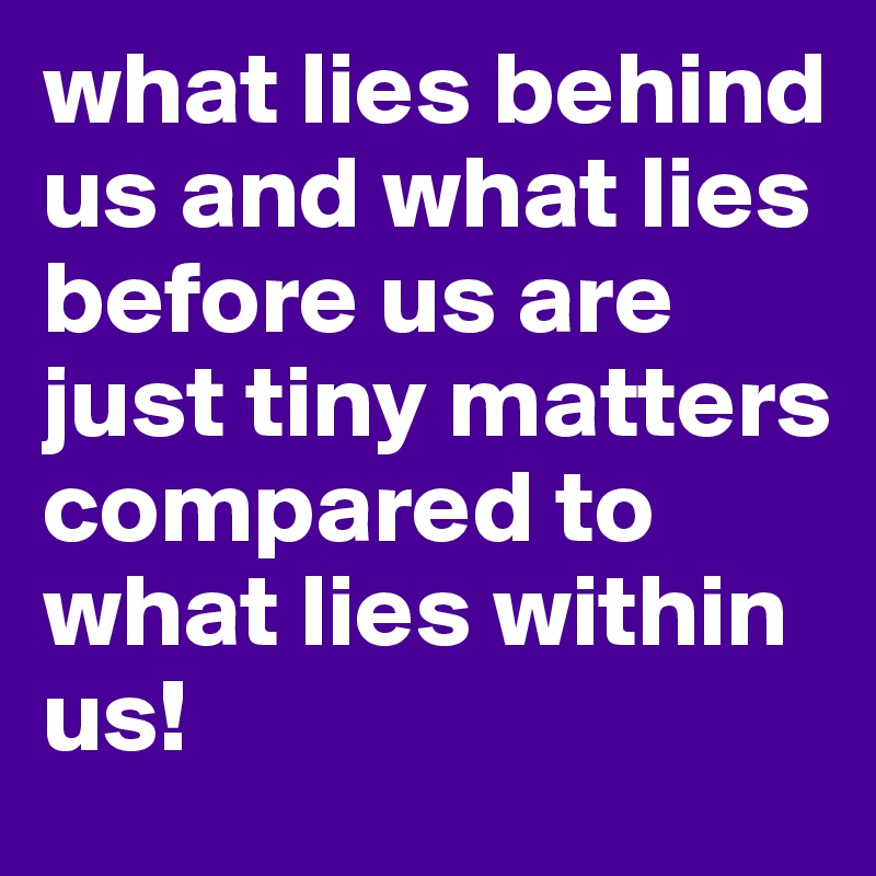 what lies behind us and what lies before us are just tiny matters compared to what lies within us! 