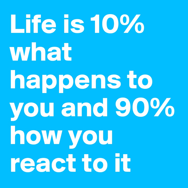 Life is 10% what happens to you and 90% how you react to it