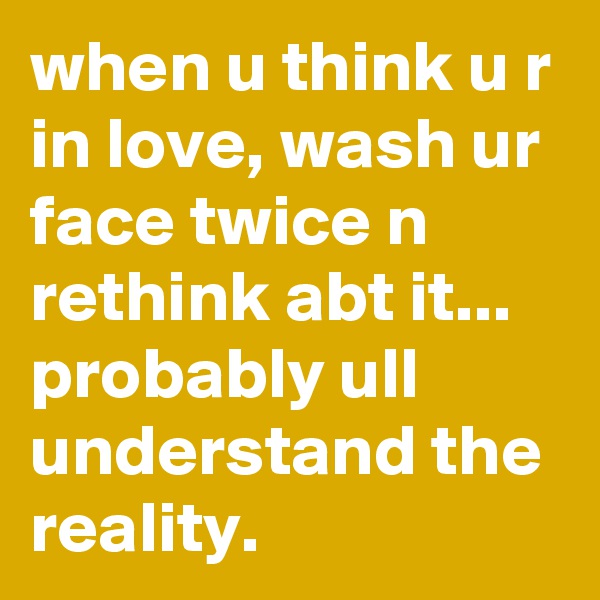 when u think u r in love, wash ur face twice n rethink abt it... probably ull understand the reality. 