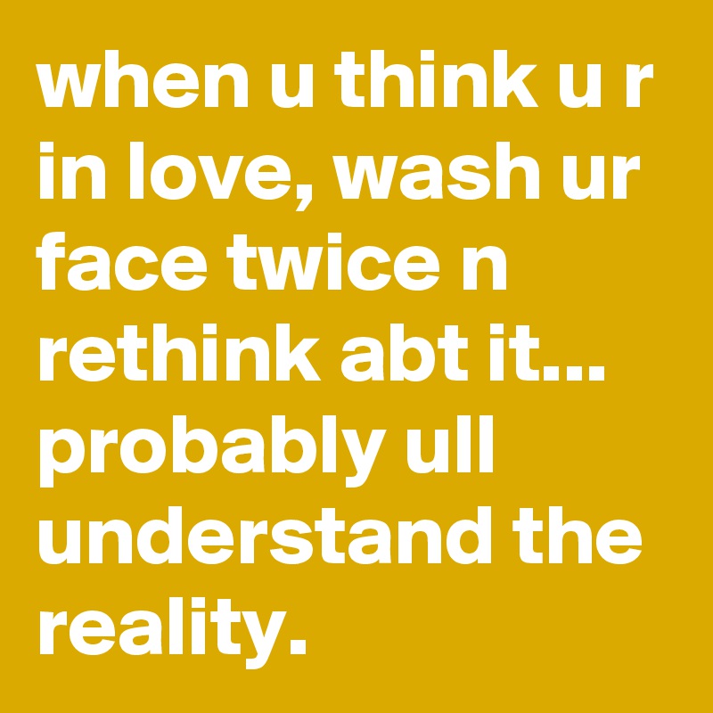 when u think u r in love, wash ur face twice n rethink abt it... probably ull understand the reality. 