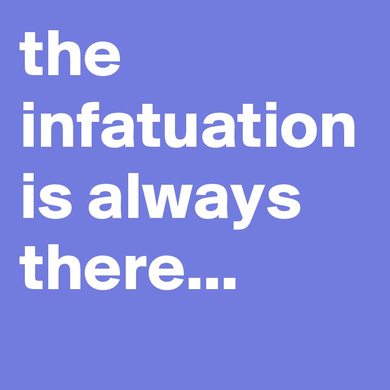 the 
infatuation
is always
there...