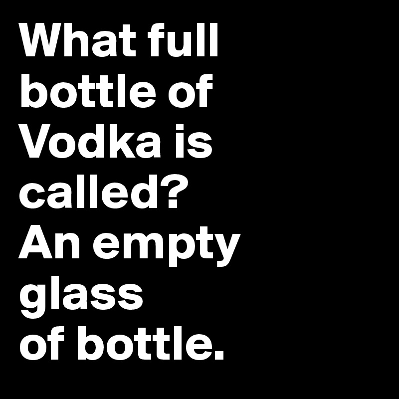 What full 
bottle of 
Vodka is called? 
An empty 
glass 
of bottle.