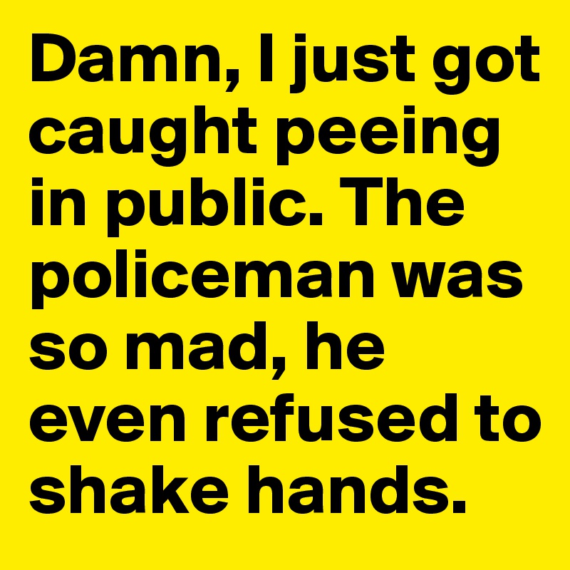 Damn, I just got caught peeing in public. The policeman was so mad, he even refused to shake hands.